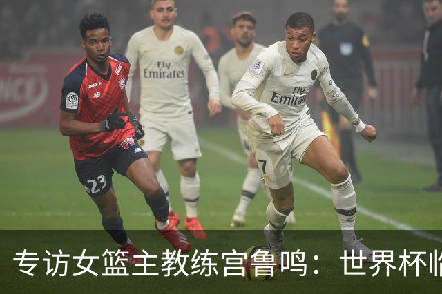 专访女篮主教练宫鲁鸣：世界杯临近，队伍正逐渐成形